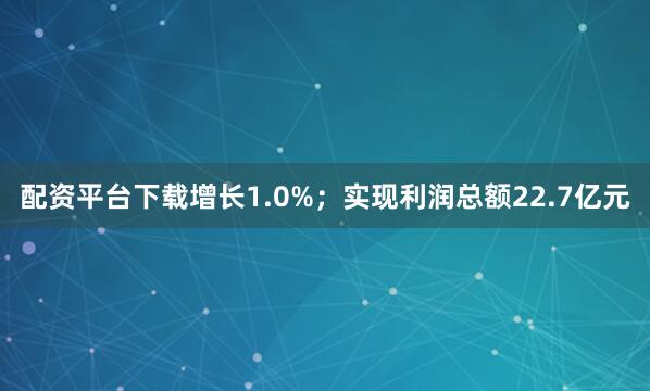 配资平台下载增长1.0%；实现利润总额22.7亿元