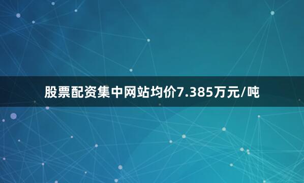 股票配资集中网站均价7.385万元/吨