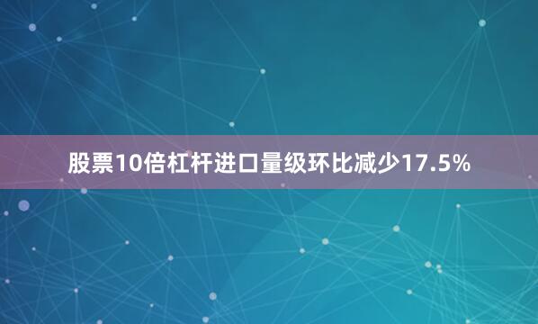 股票10倍杠杆进口量级环比减少17.5%