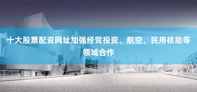 十大股票配资网址加强经贸投资、航空、民用核能等领域合作