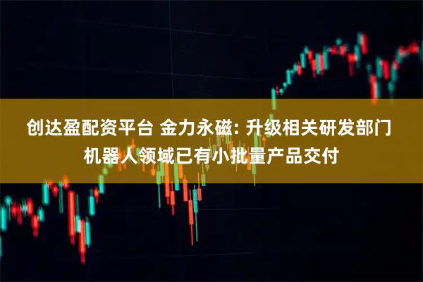 创达盈配资平台 金力永磁: 升级相关研发部门 机器人领域已有小批量产品交付