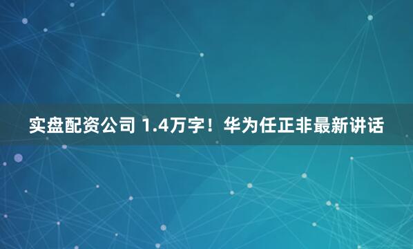 实盘配资公司 1.4万字！华为任正非最新讲话