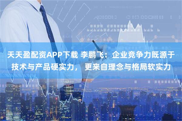 天天盈配资APP下载 李鹏飞：企业竞争力既源于技术与产品硬实力， 更来自理念与格局软实力