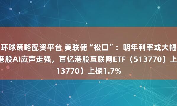 环球策略配资平台 美联储“松口”：明年利率或大幅下降！港股AI应声走强，百亿港股互联网ETF（513770）上探1.7%