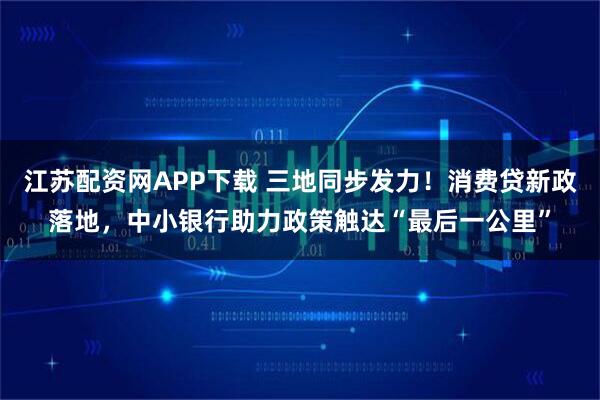 江苏配资网APP下载 三地同步发力！消费贷新政落地，中小银行助力政策触达“最后一公里”