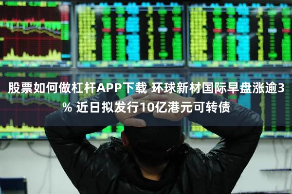 股票如何做杠杆APP下载 环球新材国际早盘涨逾3% 近日拟发行10亿港元可转债