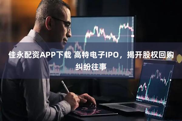 佳永配资APP下载 高特电子IPO，揭开股权回购纠纷往事