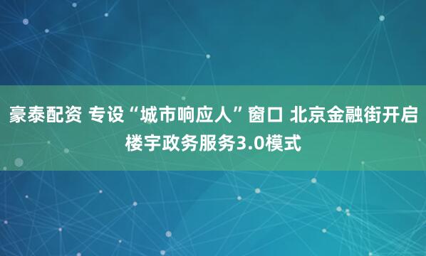 豪泰配资 专设“城市响应人”窗口 北京金融街开启楼宇政务服务3.0模式