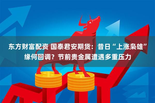 东方财富配资 国泰君安期货:昔日“上涨枭雄”缘何回调?节前贵金属遭遇多重压力