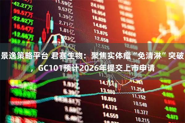 景逸策略平台 君赛生物：聚焦实体瘤“免清淋”突破，GC101预计2026年提交上市申请
