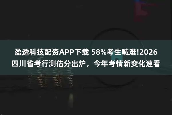 盈透科技配资APP下载 58%考生喊难!2026四川省考行测估分出炉，今年考情新变化速看
