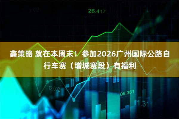 鑫策略 就在本周末！参加2026广州国际公路自行车赛（增城赛段）有福利