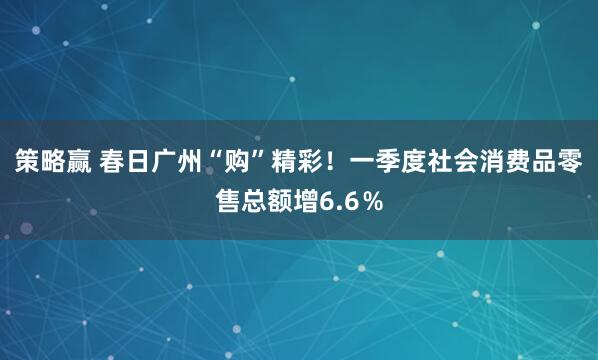 策略赢 春日广州“购”精彩！一季度社会消费品零售总额增6.6％