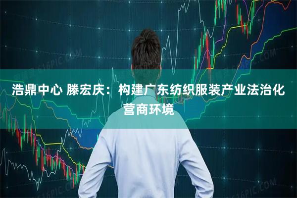 浩鼎中心 滕宏庆：构建广东纺织服装产业法治化营商环境