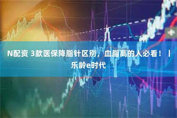 N配资 3款医保降脂针区别，血脂高的人必看！丨乐龄e时代